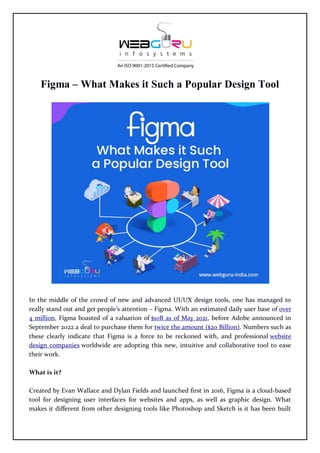 Figma – What Makes it Such a Popular Design Tool
In the middle of the crowd of new and advanced UI/UX design tools, one has managed to
really stand out and get people’s attention – Figma. With an estimated daily user base of over
4 million, Figma boasted of a valuation of $10B as of May 2021, before Adobe announced in
September 2022 a deal to purchase them for twice the amount ($20 Billion). Numbers such as
these clearly indicate that Figma is a force to be reckoned with, and professional website
design companies worldwide are adopting this new, intuitive and collaborative tool to ease
their work.
What is it?
Created by Evan Wallace and Dylan Fields and launched first in 2016, Figma is a cloud-based
tool for designing user interfaces for websites and apps, as well as graphic design. What
makes it different from other designing tools like Photoshop and Sketch is it has been built
 