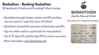 Bankathon - Banking Hackathon
90 developers, 15 banks and 15 existing FinTech startups
26-28 APRIL 2015 // FRANKFURT AM MAIN
› Bankathon brought hackers, banks and API providers
into one room to “code the future of FinTech”
› Bankathon showed the relevance of bank data and APIs
› ﬁgo was often used as a quick start for new products
› Out of 27 ideas 20 used the ﬁgo API for various use cases
› More information: www.bankathon.net
 
