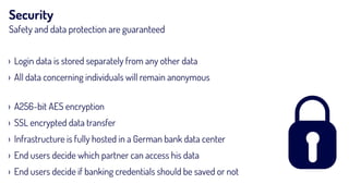 Security
Safety and data protection are guaranteed
› Login data is stored separately from any other data
› All data concerning individuals will remain anonymous  
› A256-bit AES encryption
› SSL encrypted data transfer
› Infrastructure is fully hosted in a German bank data center
› End users decide which partner can access his data
› End users decide if banking credentials should be saved or not
 