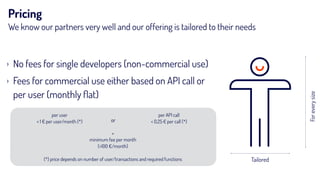 Pricing
We know our partners very well and our offering is tailored to their needs
› No fees for single developers (non-commercial use)
› Fees for commercial use either based on API call or
per user (monthly ﬂat)
Tailored
Foreverysize
per user 
< 1 € per user/month (*)
per API call 
< 0,25 € per call (*)or
+ 
minimum fee per month  
(>100 €/month) 
 
(*) price depends on number of user/transactions and required functions
 