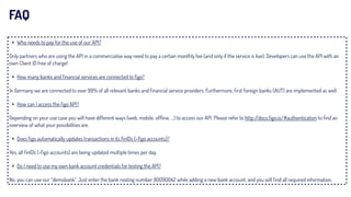 ‣ Who needs to pay for the use of our API?
Only partners who are using the API in a commercialise way need to pay a certain monthly fee (and only if the service is live). Developers can use the API with an
own Client ID free of charge!
‣ How many banks and ﬁnancial services are connected to ﬁgo?
In Germany we are connected to over 99% of all relevant banks and ﬁnancial service providers. Furthermore, ﬁrst foreign banks (AUT) are implemented as well.
‣ How can I access the ﬁgo API?
Depending on your use case you will have different ways (web, mobile, ofﬂine, …) to access our API. Please refer to http://docs.ﬁgo.io/#authentication to ﬁnd an
overview of what your possibilities are.
‣ Does ﬁgo automatically updates transactions in its ﬁnIDs (=ﬁgo accounts)?
Yes, all ﬁnIDs (=ﬁgo accounts) are being updated multiple times per day.
‣ Do I need to use my own bank account credentials for testing the API?
No, you can use our “demobank”. Just enter the bank rooting number 90090042 while adding a new bank account, and you will ﬁnd all required information.
FAQ
 