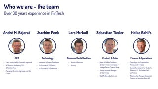 Who we are - the team
Over 30 years experience in FinTech
André M. Bajorat Joachim Penk Lars Markull Sebastian Tiesler
› Exec. consultant in ﬁnance & payment
› VP Product Marketing, CEO  
at NumberFour
› Managing Director at giropay and Star
Finanz
› Freelance Software Developer
› Co-Founder (CTO) fwd.io
› Co-Founder (CTO) Mikestar
› Shortcut Ventures
› SumUp
› Head of Mobile Solutions  
at Star Finanz a Company of  
Savings Banks Finance Group
› Senior Account Manager  
at Star Finanz
› G&J Multimedia Ventures
Heiko Rahlfs
› Consultant for Organization,
Processes & Finance
› Successful projects for Deutsche
Telekom, O2, ProSiebenSat1,
Lufthansa
› Relationship Manager Corporate
Finance at Dresdner Bank AG
CEO Technology Business Dev & DevCom Product & Sales Finance & Operations
 