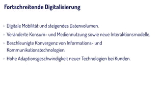 Fortschreitende Digitalisierung
› Digitale Mobilität und steigendes Datenvolumen.
› Veränderte Konsum- und Mediennutzung sowie neue Interaktionsmodelle.
› Beschleunigte Konvergenz von Informations- und
Kommunikationstechnologien.
› Hohe Adaptionsgeschwindigkeit neuer Technologien bei Kunden.
 