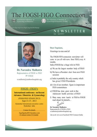 The FOGSI-FIGO ConnectionInternational Federation of
Gynecology & Obstetrics
The Federation of Obstetric &
Gynecological Societies of India
www.figo.org;www.fogsi.org;facebookpage
N E W S L E T T E R
Jan. - April 2013
Dear Fogsians,
Greetings to one and all
Dr. Narendra Malhotra
Representative of FOGSI to FIGO
PP FOGSI
n.malhotra@rainbowhospitals.org
FOGSI - FIGO’s
International conference on Recent
Advances Obstetrics & Gynaecology
(FOGSI-FIGO ICRAOG 2013)
Sept 13-15 - 2013
Hyderabad International convention centre
Hyderabad, India
Contact for details
fogsifigohyd2013@yahoo.com
+914066614846/23226000
The FOGSI-FIFO connection newsletter will
come to you all with news from FIGO, every 4
months.
India (FOGSI) has a huge role in FIGO.
a) We are the largest member body of FIGO
b) We have a President elect from next FIGO
session
c) India is probably the only country which
has given 3 FIGO Presidents
d) A lot of our members figure in important
FIGO committees
e) FOGSI has done great work in the
Adolescent health activities of FIGO
f) Many many more laurels in FIGO to FOGSI
read ahead for details...
Dr. Narendra Malhotra
Representative of FOGSI to FIGO
n.malhotra@rainbowhospitals.org
Like us & visit us on Facebook FIGO Connect-India
1
 