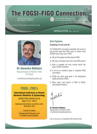 1
The FOGSI-FIGO ConnectionThe FOGSI-FIGO Connection
The Federation of Obstetric &
Gynecological Societies of India
International Federation of
Gynecology & Obstetrics
Dr. Narendra Malhotra
Representative of FOGSI to FIGO
PP FOGSI
Greetings to one and all
The FOGSI-FIFO connection newsletter will come to
you all with news from FIGO, every 4 months. India
(FOGSI) has a huge role in FIGO.
a) We are the largest member body of FIGO
b) We have a President elect from next FIGO session
c) India is probably the only country which has
given 3 FIGO Presidents
d) A lot of our members figure in important FIGO
committees
e) FOGSI has done great work in the Adolescent
health activities of FIGO
f) Many many more laurels in FIGO to FOGSI,
read ahead for details...
Dear Fogsians,
FOGSI - FIGO’s
International conference on Recent
Advances Obstetrics & Gynaecology
(FOGSI-FIGO ICRAOG 2013)
Sept 13-15 - 2013
Hyderabad International convention centre
Hyderabad, India
fogsifigohyd2013@yahoo.com
+914066614846/23226000
Contact for details
n.malhotra@rainbowhospitals.org
www.figo.org;www.fogsi.org;facebook page
Dr. Narendra Malhotra
Representative of FOGSI to FIGO
n.malhotra@rainbowhospitals.org
Like us & visit us on Facebook FIGO Connect-India
NEWSLETTER May - Sep 2013
 