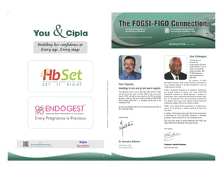 You

The FOGSI-FIGO Connection

&

International Federation of
Gynecology & Obstetrics

The Federation of Obstetric &
Gynecological Societies of India

www.figo.org;www.fogsi.org;facebook page

Building her confidence at
Every age, Every stage

NEWSLETTER

Jan - 2014

Dear Colleagues,

For the use only of a Registered Medical Practitioner or a Hospital or a Laboratory.

The Federation of
Obstetric and
Gynaecological Societies
of India (FOGSI) is one of
FIGO's most prominent
member societies, with
27,000 obstetriciangynecologists from all
over India.
Ferrous Ascorbate 100mg & Folic Acid 1.5mg.

IT

RIGHT

Dear Fogsians,
Greetings to one and all and warm regards.
This newsletter comes to you as news from FIGO related to FOGSI
and will come to you every 4 months. FOGSI is now a very active
branch of FIGO and with so many Indians on the FIGO committee
we have a good say. We are all looking forward to VANCOUVER
FIGO Congress where Prof. C. N. Purandare will take over as the
President of FIGO.

FOGSI's educational programmes for healthcare professionals
and ob-gyns continue to flourish. The recent FOGSI-FIGO
International Conference on 'Recent Advances in Obstetrics &
Gynaecology', held in Hyderabad International Convention Centre
from 13-15 September 2013, was an extremely successful and
well attended event, and a prime example of close professional
collaboration between FIGO and its member societies.

Do give your feedback and do let us know what you want FIGO to
do in India with FOGSI.

FOGSI is also a highly effective organisation in its influencing of
policies for the promotion of women's health at the central and
state levels.

Happy reading.

1314:SPL10NL0231

SET

The activities of FOGSI
with regard to women's health in India have been, and continue to
be, an excellent example to all other associations in low- and
middle-resource countries.

In addition, FOGSI actively liaises with FIGO for the dissemination
of information via 'The FOGSI-FIGO Connection', a newsletter
providing a superb overview of our joint collaborative work.
FIGO very much values its robust relationship with FOGSI, and
hopes that this will continue for many years to come.
Kind regards,

Dr. Narendra Malhotra
FOGSI Rep to FIGO
Past President FOGSI

16

Professor Hamid Rushwan,
FIGO Chief Executive.

1

 