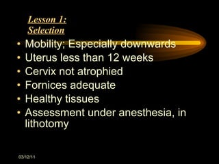 Lesson 1: Selection Mobility; Especially downwards Uterus less than 12 weeks Cervix not atrophied Fornices adequate Healthy tissues Assessment under anesthesia, in lithotomy 03/12/11 