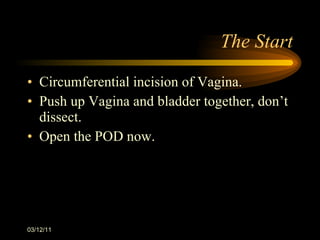 The Start Circumferential incision of Vagina. Push up Vagina and bladder together, don ’t dissect. Open the POD now. 03/12/11 