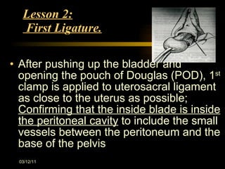 Lesson 2:  First Ligature. After pushing up the bladder and opening the pouch of Douglas (POD), 1 st  clamp is applied to uterosacral ligament as close to the uterus as possible;  Confirming that the inside blade is inside the peritoneal cavity  to include the small vessels between the peritoneum and the base of the pelvis 03/12/11 