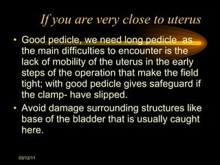 If you are very close to uterus Good pedicle, we need long pedicle  as the main difficulties to encounter is the lack of mobility of the uterus in the early steps of the operation that make the field tight; with good pedicle gives safeguard if the clamp- have slipped. Avoid damage surrounding structures like base of the bladder that is usually caught here. 03/12/11 