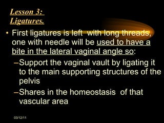 Lesson 3:  Ligatures. First ligatures is left  with long threads, one with needle will be  used to have a bite in the lateral vaginal angle so : Support the vaginal vault by ligating it to the main supporting structures of the pelvis Shares in the homeostasis  of that vascular area 03/12/11 