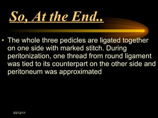 So, At the End.. The whole three pedicles are ligated together on one side with marked stitch. During peritonization, one thread from round ligament was tied to its counterpart on the other side and peritoneum was approximated 03/12/11 