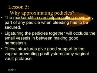 Lesson 5:  Why approximating pedicles?. The marker stitch can help in pulling down any part of any pedicle when bleeding has to be secured. Ligaturing the pedicles together will occlude the small vessels in between making good hemostasis. These structures give good support to the  vagina preventing posthysterectomy vaginal vault prolapse. 03/12/11 