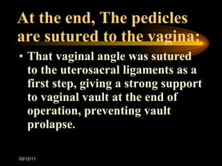 At the end, The pedicles are sutured to the vagina: That vaginal angle was sutured to the uterosacral ligaments as a first step, giving a strong support to vaginal vault at the end of operation, preventing vault prolapse . 03/12/11 