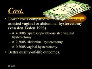 Cost. Lower costs compared with laparoscopically assisted  vaginal  or abdominal  hysterectomy (van den Eeden  1998). #14,500$ laparoscopically-assisted vaginal hysterectomy. #12,500$  abdominal hysterectomy. #10,300$ vaginal hysterectomy.  Better quality-of-life outcomes.  03/12/11 