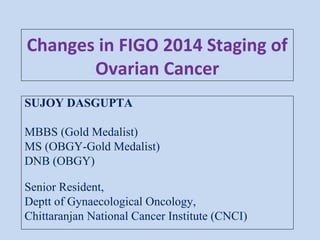 Changes in FIGO 2014 Staging of
Ovarian Cancer
SUJOY DASGUPTA
MBBS (Gold Medalist)
MS (OBGY-Gold Medalist)
DNB (OBGY)
Senior Resident,
Deptt of Gynaecological Oncology,
Chittaranjan National Cancer Institute (CNCI)
 