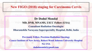 New FIGO (2018) staging for Carcinoma Cervix
Dr Dodul Mondal
MD, DNB, MNAMS, UICC Fellow (USA)
Consultant Radiation Oncologist
Dharamshila Narayana Superspeciality Hospital, Delhi, India
Previously Fellow, Precision Radiation Oncology
Cancer Institute of New Jersey, Robert Wood Johnson University Hospital
NJ, USA
dodulmondal@gmail.com
 