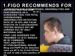 1.FIGO RECOMMENDS FOR
SCREENING FOR CHROMOSOMAL ABNORMALITIES AND
N.I.P.T.
• MATERNAL AGE HAS LOW
PERFORMANCE AS A
SCREENING TOOL FOR FETAL
CHROMOSOMAL
ABNORMALITIES DETECTION
RATE OF 30-50% AND FALSE
POSITIVE OF 5-20%(INVASIVE
TESTING SHOULD NOT BE
CARRIED OUT BY ONLY
MATERNAL AGE)
• FIRST LINE SCEENING FOR
TRISOMIES 13-18-21 SHOULD
BE BY COMBINED
TEST( AGE+FETAL
NT+FHR+MATERNAL SERUM
Bhcg and PAPP-A) the detection
rates are 90 % for 21and 95%for
18 and 13 with a falso positive of
5%
 
