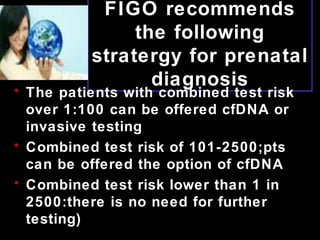 FIGO recommends
the following
stratergy for prenatal
diagnosis
• The patients with combined test risk
over 1:100 can be offered cfDNA or
invasive testing
• Combined test risk of 101-2500;pts
can be offered the option of cfDNA
• Combined test risk lower than 1 in
2500:there is no need for further
testing)
 