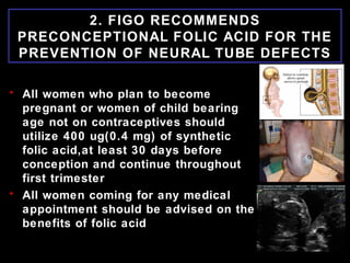 2. FIGO RECOMMENDS
PRECONCEPTIONAL FOLIC ACID FOR THE
PREVENTION OF NEURAL TUBE DEFECTS
• All women who plan to become
pregnant or women of child bearing
age not on contraceptives should
utilize 400 ug(0.4 mg) of synthetic
folic acid,at least 30 days before
conception and continue throughout
first trimester
• All women coming for any medical
appointment should be advised on the
benefits of folic acid
 