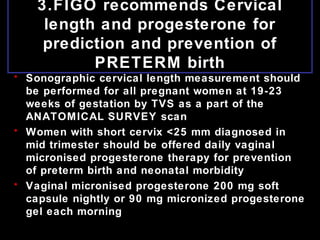 3.FIGO recommends Cervical
length and progesterone for
prediction and prevention of
PRETERM birth
• Sonographic cervical length measurement should
be performed for all pregnant women at 19-23
weeks of gestation by TVS as a part of the
ANATOMICAL SURVEY scan
• Women with short cervix <25 mm diagnosed in
mid trimester should be offered daily vaginal
micronised progesterone therapy for prevention
of preterm birth and neonatal morbidity
• Vaginal micronised progesterone 200 mg soft
capsule nightly or 90 mg micronized progesterone
gel each morning
 