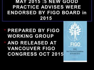 MAY 2015 :5 NEW GOOD
PRACTICE ADVISES WERE
ENDORSED BY FIGO BOARD in
2015
• PREPARED BY FIGO
WORKING GROUP
• AND RELEASED AT
VANCOUVER FIGO
CONGRESS OCT 2015
 