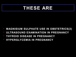 THESE ARE
• MAGNISIUM SULPHATE USE IN OBSTETRICS(2)
• ULTRASOUND EXAMINATION IN PREGNANCY
• THYROID DISEASE IN PREGNANCY
• HYPERGLYCEMIA IN PREGNANCY
 