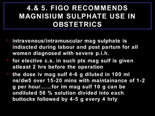 4.& 5. FIGO RECOMMENDS
MAGNISIUM SULPHATE USE IN
OBSTETRICS
• intravenous/intramuscular mag sulphate is
indiacted during labour and post partum for all
women diagnosed with severe p.i.h.
• for elective c.s. in such pts mag sulf is given
atleast 2 hrs before the operation
• the dose iv mag sulf 4-6 g diluted in 100 ml
ns/dw5 over 15-20 mins with maintainance of 1-2
g per hour……for im mag sulf 10 g can be
undiluted 50 % solution divided into each
buttocks followed by 4-5 g every 4 hrly
 