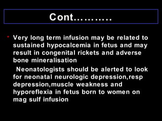 Cont………..
• Very long term infusion may be related to
sustained hypocalcemia in fetus and may
result in congenital rickets and adverse
bone mineralisation
Neonatologists should be alerted to look
for neonatal neurologic depression,resp
depression,muscle weakness and
hyporeflexia in fetus born to women on
mag sulf infusion
 
