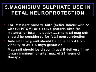 5.MAGNISIUM SULPHATE USE IN
FETAL NEUROPROTECTION
• For imminent preterm birth (active labour with or
without PROM) or elective preterm birth for
maternal or fetal indication….antenatal mag sulf
should be considered for fetal neuroprotection
• Antenatal mag sulf should be considered from
viability to 31 + 6 days gestation
• Mag sulf should be discontinued if delivery in no
longer imminent or after max of 24 hours of
therapy
 