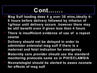 Cont…….
• Mag Sulf loading dose 4 g over 30 mins,ideally 4-
6 hours before delivery followed by infusion of
1g/hour until delivery occurs .however there may
be still benefit even if given less than 4 hours
• There is insufficient evidence of use of a repeat
course
• Delivery should not be delayed in order to
administer antenatal mag sulf if there is a
maternal and fetal indication for emergency
• Maternity care provider should use the standard
monitoring protocols same as in PIH/ECLAMSIA
• Neonatologist should be alerted to asses neonate
for effects of mag sulf
 