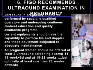 6. FIGO RECOMMENDS
ULTRAOUND EXAMINATION IN
PREGNANCY• ultrasound in pregnancy should be
performed by specially qualified
operators and undergoing continous
medical education and quality
assurance programs
• current equipments should have the
capability to perform tvs and doppler
and these equipment subjected to
adequate maintainance
• All pregnant women should be offered at
least 2 ultrasound screening exams( 11-
13 week+6d and at 18-22 weeks ….but
optimally at least one from 20 weeks
onwards
 