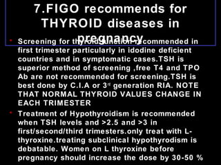 7.FIGO recommends for
THYROID diseases in
pregnancy• Screening for thyroid function recommended in
first trimester particularly in idodine deficient
countries and in symptomatic cases.TSH is
superior method of screening ,free T4 and TPO
Ab are not recommended for screening.TSH is
best done by C.I.A or 3rd
generation RIA. NOTE
THAT NORMAL THYROID VALUES CHANGE IN
EACH TRIMESTER
• Treatment of Hypothyroidism is recommended
when TSH levels and >2.5 and >3 in
first/second/third trimesters.only treat with L-
thyroxine.treating subclinical hypothyrodism is
debatable. Women on L thyroxine before
pregnancy should increase the dose by 30-50 %
 