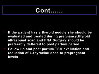 Cont……
• If the patient has a thyroid nodule she should be
evaluated and treated during pregnancy.thyroid
ultrasound scan and FNA.Surgery should be
preferably deffered to post partum period
• Follow up and post partum TSH evaluation and
reduction of L-thyroxine dose to prepregnant
levels
 