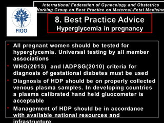 International Federation of Gynecology and Obstetrics
Working Group on Best Practice on Maternal-Fetal Medicine
• All pregnant women should be tested for
hyperglycemia. Universal testing by all member
associations
• WHO(2013) and IADPSG(2010) criteria for
diagnosis of gestational diabetes must be used
• Diagnosis of HDP should be on properly collected
venous plasma samples. In developing countries
a plasma calibrated hand held gluocometer is
acceptable
• Management of HDP should be in accordance
with available national resources and
 