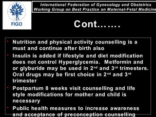 International Federation of Gynecology and Obstetrics
Working Group on Best Practice on Maternal-Fetal Medicine
• Nutrition and physical activity counselling is a
must and continue after birth also
• Insulin is added if lifestyle and diet modification
does not control Hyperglycemia. Metformin and
or glyburide may be used in 2nd
and 3rd
trimesters.
Oral drugs may be first choice in 2nd
and 3rd
trimester
• Postpartum 8 weeks visit counselling and life
style modifications for mother and child is
necessary
• Public health measures to increase awareness
and acceptance of preconception counselling
Cont…….
 