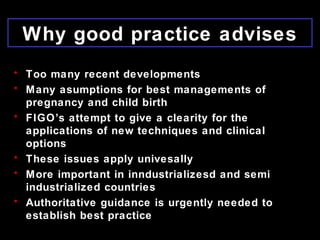 Why good practice advises
• Too many recent developments
• Many asumptions for best managements of
pregnancy and child birth
• FIGO’s attempt to give a clearity for the
applications of new techniques and clinical
options
• These issues apply univesally
• More important in inndustrializesd and semi
industrialized countries
• Authoritative guidance is urgently needed to
establish best practice
 