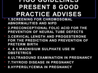 FIGO GUIDELINES
PRESENT 8 GOOD
PRACTICE ADVISES
• 1.SCREENING FOR CHROMOSOMAL
ABNORMALITIES AND NIPD
• 2.PRECONCEPTIONAL FOLIC ACID FOR THE
PREVENTION OF NEURAL TUBE DEFECTS
• 3.CERVICAL LENGTH AND PROGESTERONE
FOR THE PREDICTION AND PREVENTION OF
PRETERM BIRTH
• 4. & 5.MAGNISIUM SULPHATE USE IN
OBSTETRICS
• 6.ULTRASOUND EXAMINATION IN PREGNANCY
• 7.THYROID DISEASE IN PREGNANCY
• 8.HYPERGLYCEMIA IN PREGNANCY
 