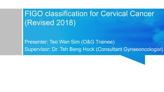 FIGO classification for Cervical Cancer
(Revised 2018)
Presenter: Teo Wan Sim (O&G Trainee)
Supervisor: Dr. Teh Beng Hock (Consultant Gynaeoncologist)
 