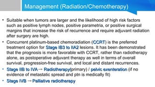 Management (Radiation/Chemotherapy)
• Suitable when tumors are larger and the likelihood of high risk factors
such as positive lymph nodes, positive parametria, or positive surgical
margins that increase the risk of recurrence and require adjuvant radiation
after surgery are high.
• Concurrent platinum-based chemoradiation (CCRTCCRT) is the preferred
treatment option for Stage IB3 to IIA2Stage IB3 to IIA2 lesions. It has been demonstrated
that the prognosis is more favorable with CCRT, rather than radiotherapy
alone, as postoperative adjuvant therapy as well in terms of overall
survival, progression-free survival, and local and distant recurrences.
• Stage IIB to IVAStage IIB to IVA Radiotherapy(Radiotherapy(primary) / pelvic exenterationpelvic exenteration (if no
evidence of metastatic spread and ptn is medically fit)
• Stage IVBStage IVB Palliative radiotherapyPalliative radiotherapy
 