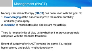 Managemant (NACT)
Neoadjuvant chemotherapy (NACTNACT) has been used with the goal of:
1. Down-stagingDown-staging of the tumor to improve the radical curability
and safety of surgery.
2. InhibitionInhibition of micrometastasis and distant metastasis.
There is no unanimity of view as to whether it improves prognosis
compared with the standard treatment.
Extent of surgery after NACT remains the same, i.e. radical
hysterectomy and pelvic lymphadenectomy.
 