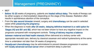 Management (PREGNANCY)
• MDT
• Before 16–20Before 16–20 weeks of pregnancy, patients are treated without delaytreated without delay. The mode of therapy can
be either surgery or chemoradiation depending on the stage of the disease. Radiation often
results in spontaneous abortion of the conceptus.
• From the late second trimesterlate second trimester onward, surgery and chemotherapychemotherapy can be used in selected
cases while preserving the pregnancypreserving the pregnancy.
• When the diagnosis is made after 20 weeksafter 20 weeks, delaying definitive treatment is a valid option fordelaying definitive treatment is a valid option for
Stages IA2 and IB1 and IB2Stages IA2 and IB1 and IB2, which has not been shown to have any negative impact on the
prognosis compared with nonpregnant controls. Timing of delivery requires a balanceTiming of delivery requires a balance
between maternal and fetal health interests.between maternal and fetal health interests.When delivered at a tertiary center with
appropriate neonatal care, delivery by classical cesarean and radical hysterectomy at the same
time is undertaken not later than 34 weeks of pregnancy.
• Neoadjuvant chemotherapyNeoadjuvant chemotherapy may be administered to prevent disease progression in women
with locally advanced cervical cancerlocally advanced cervical cancer when a treatment delay is planned.
 
