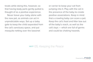 treats while doing this, however, so
that having body parts gently pulled is
thought of as a positive experience.
Never leave your baby alone with
the new pet, as animals can act in
unpredictable ways. Set up a baby
gate to keep the child separated from
the cat’s sanctuary space, and put
mosquito netting over the bassinet
or carrier to keep your cat from
jumping into it. Play with the cat in
the presence of the baby to create
positive associations. Keep in mind
that a crawling baby can scare a pet.
Keep the cat’s food and litter box out
of the baby’s reach, as well as the
cat’s toys — which are full of germs
and could be choking hazards.
NEXT 05: Keeping the Peace
Presented by
 