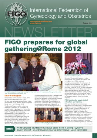 10660:Layout 1         10/8/12        12:43       Page 1




                                                            International Federation of
          FIGO
          FIGO                                              Gynecology and Obstetrics
                                                            communications@figo.org
                                                            www.figo.org                                                                                                  August 2012




     FIGO prepares for global
     gathering@Rome 2012


                                                                                                                                   The FIGO President delivering his address at the Executive
                                                                                                                                   Board dinner with Chinese officials

                                                                                                                                   Centres of Excellence in Italy, and it is also
                                                                                                                                   hosting seven Pre-Congress educational and
                                                                                                                                   training courses in Italian hospitals.
                                                                                                                                   I am highly encouraged by the enthusiasm of
                                                                                                                                   thousands of my colleagues from all over the
                                                                                                                                   world who have already registered for this
                                                                                                                                   Congress. Please do join us for what promises to
                                                                                                                                   be one of the most memorable ever, and during
                                                                                                                                   which we shall celebrate launching the new
     The FIGO President, with other participants, at a private Papal audience, on the occasion of the ‘Management of Infertility   African Federation of Obstetrics and Gynecology
     Today’ Workshop, Vatican City (February 2012)                                                                                 (AFOG). I would like to thank the World Health
                                                                                                                                   Organization’s (WHO) Regional Office for Africa
     Dear Colleagues                                                  Congress venue (on registration, participants will
                                                                                                                                   for its staunch support of this forthcoming
                                                                      receive a free travel card for use on public
     Since our last communication in March, it has                    transport to be utilised throughout the Congress).           enterprise.
     been an extremely busy time for FIGO!                            The social and cultural programmes are                       FIGO leading the way in global
     We have been accelerating our efforts to finalise                outstanding and include a Papal Audience on
     arrangements for the FIGO XX World Congress in                   Wednesday 10 October. The Local Organising
                                                                                                                                   education and training
     Rome, from 7 to 12 October 2012.                                 Committee is sponsoring 30 Fellowships for                   With rapid developments in science and
                                                                      young colleagues from developing countries in                technology, and the evolution of evidence-based
     The Scientific Programme Committee has
                                                                                                                                   and person-centered management of various
     performed a wonderful job in compiling an
                                                                                                                                   women’s health conditions, it is essential to
     exceptionally strong programme incorporating
                                                                                                                                   strengthen our education and training
     basic- to cutting-edge knowledge in women’s
                                                                                                                                   programmes to enable the passing on of
     health. The agenda also involves top
                                                                                                                                   knowledge and skills to ‘grassroots’ obstetricians
     representatives of UN organisations, NGOs,
                                                                                                                                   and gynecologists in remote rural areas. Since
     sister professional organisations and
                                                                                                                                   October 2009, our Committee for Capacity
     policymakers as our collaborative efforts are
                                                                                                                                   Building in Education and Training has conducted
     essential to achieving the health-related
                                                                                                                                   more than 54 sessions and workshops around
     Millennium Development Goals (MDGs). The
                                                                                                                                   the globe, particularly in developing countries.
     Congress Organising Committee has been
                                                                                                                                   For example, an outstanding hands-on workshop
     working hard to ensure the comfort of all                        Members of the Executive Board participating in an
     attendees, and easy transportation to the                        educational seminar, Beijing (May 2012)                                                              continued on page 2



                               World Congress countdown | Executive Board meets in Beijing | Gynuity’s
       INSIDE:
                               Beverly Winikoff | Dr André Lalonde reviews SMN Initiative | Latest from LOGIC

     International Federation of Gynecology and Obstetrics | August 2012                                                                                                                         1
 