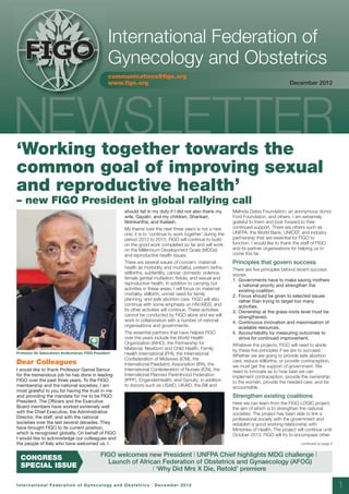 10886:Layout 1       12/12/12        10:02      Page 1




                                                        International Federation of
         FIGO
         FIGO                                           Gynecology and Obstetrics
                                                        communications@figo.org
                                                        www.figo.org                                                                              December 2012




     ‘Working together towards the
     common goal of improving sexual
     and reproductive health’
     – new FIGO President in global rallying call
                                                            should fail in my duty if I did not also thank my       Melinda Gates Foundation, an anonymous donor,
                                                            wife, Gayatri, and my children, Shankari,               Ford Foundation, and others. I am extremely
                                                            Nishkantha, and Kailash.                                grateful to them and look forward to their
                                                            My theme over the next three years is not a new         continued support. There are others such as
                                                            one; it is to ‘continue to work together’ during the    UNFPA, the World Bank, UNICEF, and industry
                                                            period 2012 to 2015. FIGO will continue to build        partnership that are essential for FIGO to
                                                            on the good work completed so far and will work         function. I would like to thank the staff of FIGO
                                                            on the Millennium Development Goals (MDGs)              and its partner organisations for helping us to
                                                            and reproductive health issues.                         come this far.
                                                            There are several issues of concern: maternal           Principles that govern success
                                                            health (ie morbidity and mortality), preterm births,    There are five principles behind recent success
                                                            stillbirths, subfertility, cancer, domestic violence,   stories.
                                                            female genital mutilation, fistula, and sexual and      1. Governments have to make saving mothers
                                                            reproductive health. In addition to carrying out           a national priority and strengthen the
                                                            activities in these areas, I will focus on maternal        existing coalition.
                                                            mortality, stillbirth, unmet need for family            2. Focus should be given to selected issues
                                                            planning, and safe abortion care. FIGO will also           rather than trying to target too many
                                                            continue with some emphasis on HIV/AIDS, and               activities.
                                                            its other activities will continue. These activities    3. Ownership at the grass-roots level must be
                                                            cannot be conducted by FIGO alone and we will              strengthened.
                                                            work in collaboration with a number of national         4. Continuous innovation and maximisation of
                                                            organisations and governments.                             available resources.
                                                            The essential partners that have helped FIGO            5. Accountability by measuring outcomes to
                                                            over the years include the World Health                    strive for continued improvement.
                                                            Organization (WHO), the Partnership for                 Whatever the projects, FIGO will need to abide
                                                            Maternal, Newborn and Child Health, Family              by these five principles if we are to succeed.
     Professor Sir Sabaratnam Arulkumaran, FIGO President   Health International (FHI), the International           Whether we are going to provide safe abortion
                                                            Confederation of Midwives (ICM), the                    care, reduce stillbirths, or provide contraception,
     Dear Colleagues                                        International Paediatric Association (IPA), the         we must get the support of government. We
     I would like to thank Professor Gamal Serour           International Confederation of Nurses (ICN), the        need to innovate as to how best we can
     for the tremendous job he has done in leading          International Planned Parenthood Federation             implement contraception, provide the ownership
     FIGO over the past three years. To the FIGO            (IPPF), EngenderHealth, and Gynuity; in addition        to the women, provide the needed care, and be
     membership and the national societies, I am            to donors such as USAID, UKAID, the Bill and            accountable.
     most grateful to you for having the trust in me
     and providing the mandate for me to be FIGO                                                                    Strengthen existing coalitions
     President. The Officers and the Executive                                                                      Here we can learn from the FIGO LOGIC project,
     Board members have worked extremely well                                                                       the aim of which is to strengthen the national
     with the Chief Executive, the Administrative                                                                   societies. The project has been able to link a
     Director, the staff, and with the national                                                                     professional society with the government and
     societies over the last several decades. They                                                                  establish a good working relationship with
     have brought FIGO to its current position,                                                                     Ministries of Health. The project will continue until
     which is recognised globally. On behalf of FIGO                                                                October 2013. FIGO will try to encompass other
     I would like to acknowledge our colleagues and
     the people of Italy who have welcomed us. I                                                                                                        continued on page 2


                                                   FIGO welcomes new President | UNFPA Chief highlights MDG challenge |
       CONGRESS
                                                     Launch of African Federation of Obstetrics and Gynaecology (AFOG)
       SPECIAL ISSUE                                                | ‘Why Did Mrs X Die, Retold’ premiere

     International Federation of Gynecology and Obstetrics | December 2012                                                                                                    1
 
