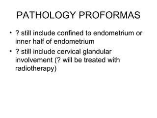 PATHOLOGY PROFORMAS
• ? still include confined to endometrium or
  inner half of endometrium
• ? still include cervical glandular
  involvement (? will be treated with
  radiotherapy)
 