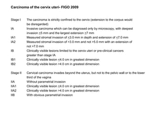 Carcinoma of the cervix uteri- FIGO 2009


Stage I    The carcinoma is strictly confined to the cervix (extension to the corpus would
           be disregarded)
IA         Invasive carcinoma which can be diagnosed only by microscopy, with deepest
           invasion <5 mm and the largest extension >7 mm
IA1        Measured stromal invasion of <3.0 mm in depth and extension of <7.0 mm
IA2        Measured stromal invasion of >3.0 mm and not >5.0 mm with an extension of
           not >7.0 mm
IB         Clinically visible lesions limited to the cervix uteri or pre-clinical cancers
           greater than stage IA
IB1        Clinically visible lesion <4.0 cm in greatest dimension
IB2        Clinically visible lesion >4.0 cm in greatest dimension

Stage II   Cervical carcinoma invades beyond the uterus, but not to the pelvic wall or to the lower
           third of the vagina
IIA        Without parametrial invasion
IIA1       Clinically visible lesion <4.0 cm in greatest dimension
IIA2       Clinically visible lesion >4.0 cm in greatest dimension
IIB        With obvious parametrial invasion
 