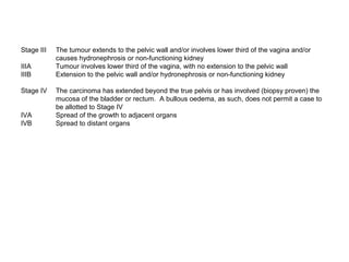 Stage III   The tumour extends to the pelvic wall and/or involves lower third of the vagina and/or
            causes hydronephrosis or non-functioning kidney
IIIA        Tumour involves lower third of the vagina, with no extension to the pelvic wall
IIIB        Extension to the pelvic wall and/or hydronephrosis or non-functioning kidney

Stage IV    The carcinoma has extended beyond the true pelvis or has involved (biopsy proven) the
            mucosa of the bladder or rectum. A bullous oedema, as such, does not permit a case to
            be allotted to Stage IV
IVA         Spread of the growth to adjacent organs
IVB         Spread to distant organs
 