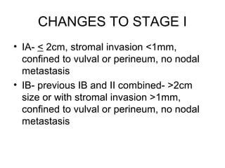CHANGES TO STAGE I
• IA- < 2cm, stromal invasion <1mm,
  confined to vulval or perineum, no nodal
  metastasis
• IB- previous IB and II combined- >2cm
  size or with stromal invasion >1mm,
  confined to vulval or perineum, no nodal
  metastasis
 