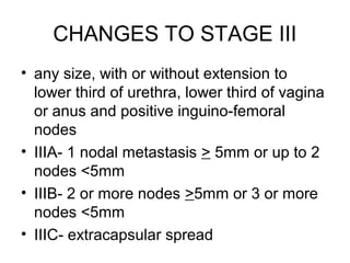CHANGES TO STAGE III
• any size, with or without extension to
  lower third of urethra, lower third of vagina
  or anus and positive inguino-femoral
  nodes
• IIIA- 1 nodal metastasis > 5mm or up to 2
  nodes <5mm
• IIIB- 2 or more nodes >5mm or 3 or more
  nodes <5mm
• IIIC- extracapsular spread
 